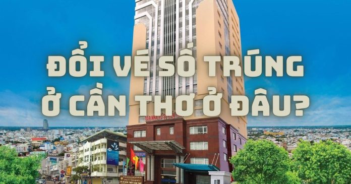 Cần đổi vé số trúng ở Cần Thơ thì tới địa chỉ nào uy tín?